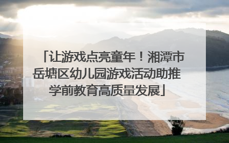 让游戏点亮童年！湘潭市岳塘区幼儿园游戏活动助推学前教育高质量发展