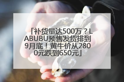 补货量达500万？LABUBU预售发货排到9月底！黄牛价从2800元跌到650元