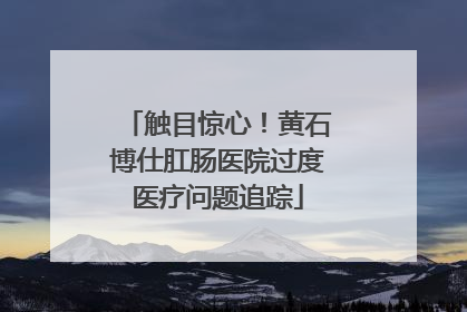 触目惊心！黄石博仕肛肠医院过度医疗问题追踪