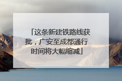这条新建铁路线获批，广安至成都通行时间将大幅缩减