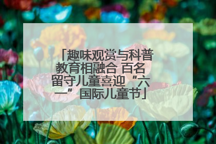 趣味观赏与科普教育相融合 百名留守儿童喜迎“六一”国际儿童节