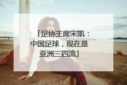 足协主席宋凯：中国足球，现在是亚洲三四流