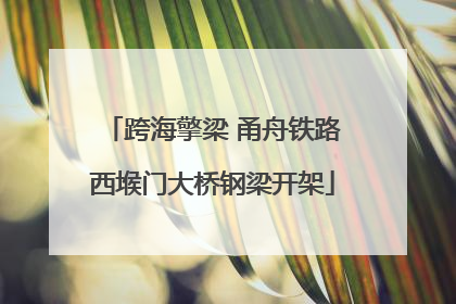 跨海擎梁 甬舟铁路西堠门大桥钢梁开架