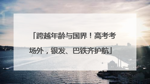 跨越年龄与国界！高考考场外，银发、巴铁齐护航