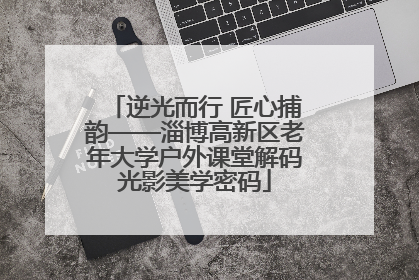 逆光而行 匠心捕韵——淄博高新区老年大学户外课堂解码光影美学密码
