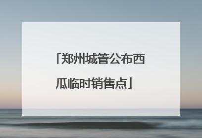 郑州城管公布西瓜临时销售点