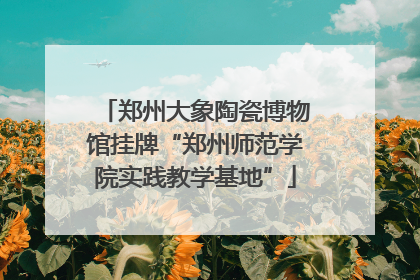 郑州大象陶瓷博物馆挂牌“郑州师范学院实践教学基地”
