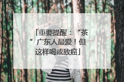 重要提醒：“茶”广东人最爱！但这样喝或致癌