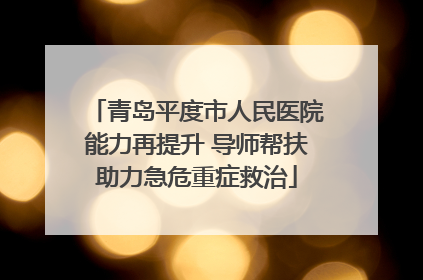 青岛平度市人民医院能力再提升 导师帮扶助力急危重症救治