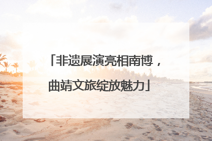 非遗展演亮相南博，曲靖文旅绽放魅力