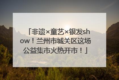 非遗×童艺×银发show！兰州市城关区这场公益集市火热开市！