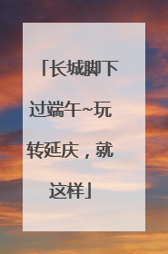 长城脚下过端午~玩转延庆，就这样