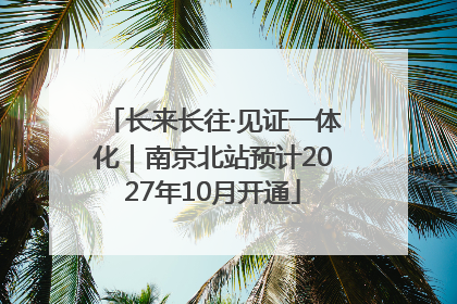 长来长往·见证一体化｜南京北站预计2027年10月开通