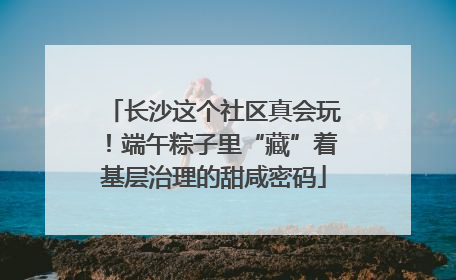 长沙这个社区真会玩！端午粽子里“藏”着基层治理的甜咸密码