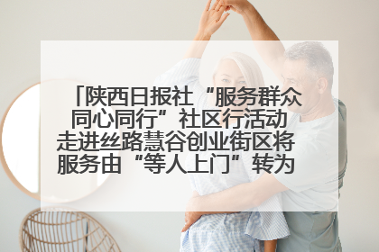 陕西日报社“服务群众 同心同行”社区行活动走进丝路慧谷创业街区将服务由“等人上门”转为“主动下沉”