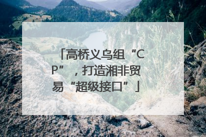 高桥义乌组“CP”，打造湘非贸易“超级接口”
