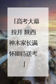 高考大幕拉开 陕西神木家长满怀期待送考