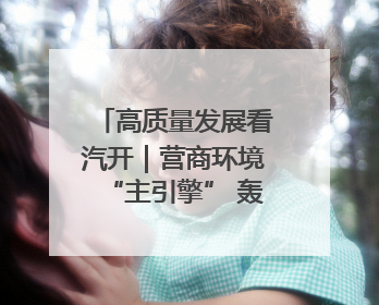 高质量发展看汽开｜营商环境“主引擎” 轰响高质量发展新赛道