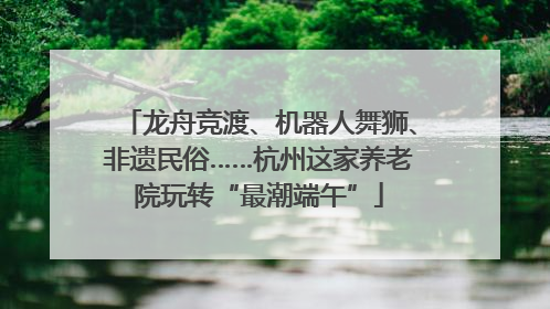 龙舟竞渡、机器人舞狮、非遗民俗……杭州这家养老院玩转“最潮端午”