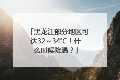 黑龙江部分地区可达32～34℃！什么时候降温？