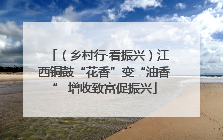 （乡村行·看振兴）江西铜鼓“花香”变“油香” 增收致富促振兴