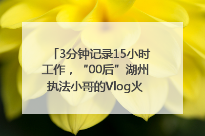 3分钟记录15小时工作，“00后”湖州执法小哥的Vlog火了，还被网友点赞