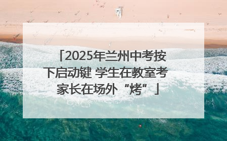 2025年兰州中考按下启动键 学生在教室考 家长在场外“烤”