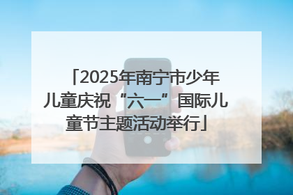 2025年南宁市少年儿童庆祝“六一”国际儿童节主题活动举行