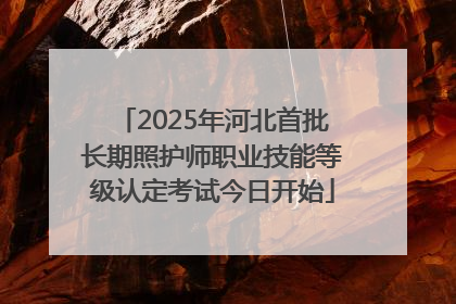 2025年河北首批长期照护师职业技能等级认定考试今日开始