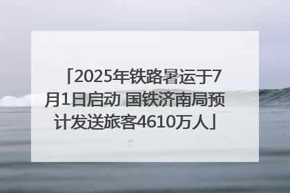 2025年铁路暑运于7月1日启动 国铁济南局预计发送旅客4610万人