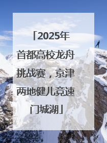 2025年首都高校龙舟挑战赛，京津两地健儿竞速门城湖