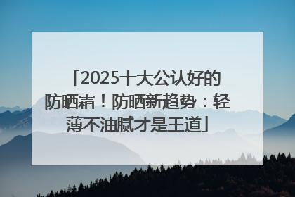 2025十大公认好的防晒霜！防晒新趋势：轻薄不油腻才是王道