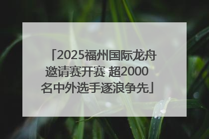 2025福州国际龙舟邀请赛开赛 超2000名中外选手逐浪争先