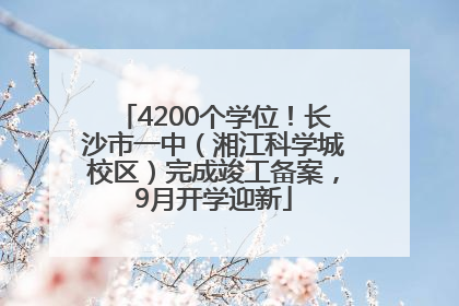 4200个学位！长沙市一中（湘江科学城校区）完成竣工备案，9月开学迎新