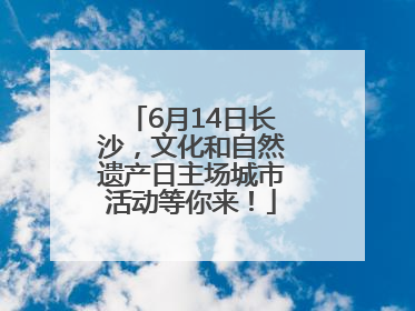 6月14日长沙，文化和自然遗产日主场城市活动等你来！