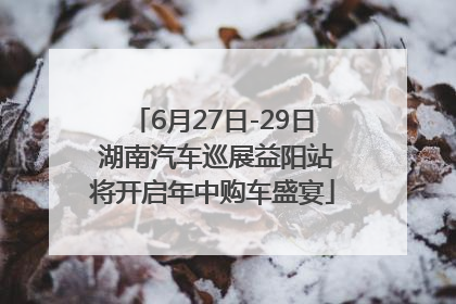 6月27日-29日 湖南汽车巡展益阳站将开启年中购车盛宴