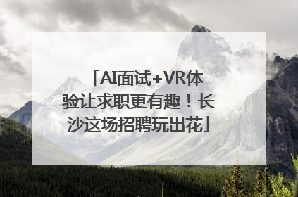 AI面试+VR体验让求职更有趣！长沙这场招聘玩出花