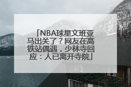 NBA球星文班亚马出关了？网友在高铁站偶遇，少林寺回应：人已离开寺院